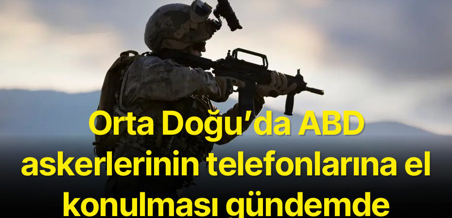Orta Doğu’da ABD askerlerinin telefonlarına el konulması gündemde