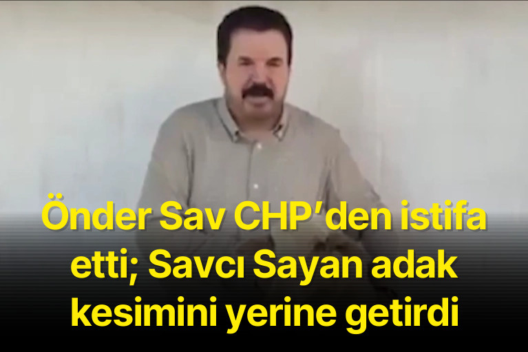 Önder Sav CHP’den istifa etti; Savcı Sayan adak kesimini yerine getirdi